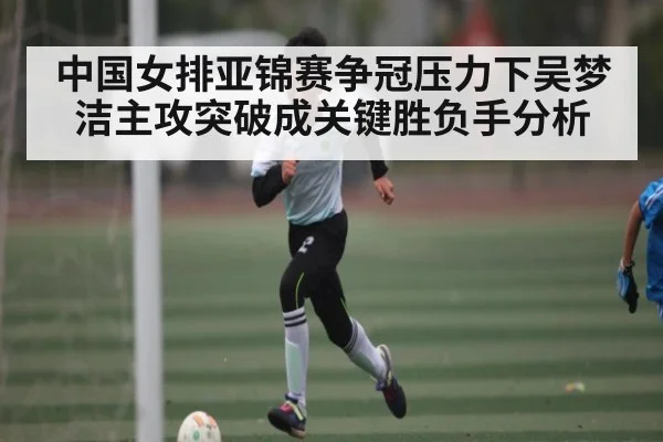 中国女排亚锦赛争冠压力下吴梦洁主攻突破成关键胜负手分析