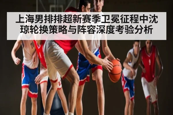 上海男排排超新赛季卫冕征程中沈琼轮换策略与阵容深度考验分析